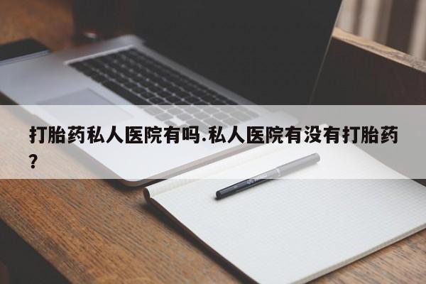 怀孕可以自己买药流吗打胎药私人医院有吗.私人医院有没有打胎药？