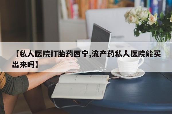 怀孕可以自己买药流吗【私人医院打胎药西宁,流产药私人医院能买出来吗】