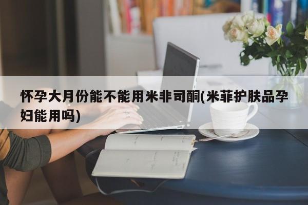 怀孕可以自己买药流吗怀孕大月份能不能用米非司酮(米菲护肤品孕妇能用吗)