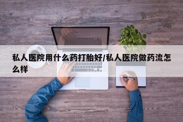 怀孕可以自己买药流吗私人医院用什么药打胎好/私人医院做药流怎么样