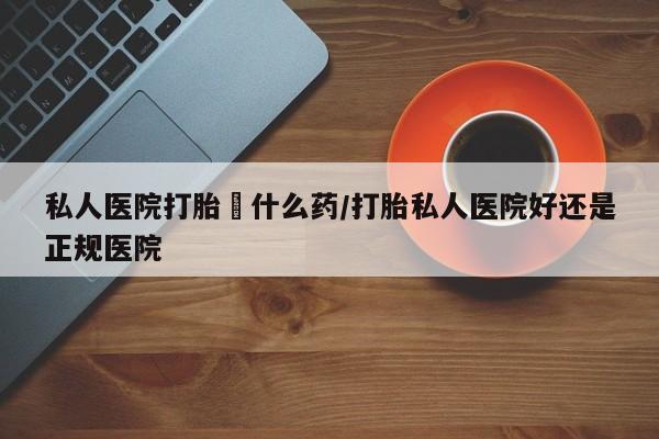 怀孕可以自己买药流吗私人医院打胎給什么药/打胎私人医院好还是正规医院