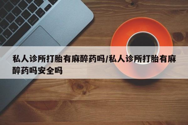 怀孕可以自己买药流吗私人诊所打胎有麻醉药吗/私人诊所打胎有麻醉药吗安全吗